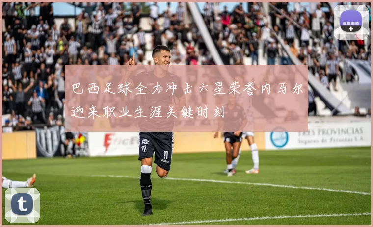 巴西足球全力冲击六星荣誉内马尔迎来职业生涯关键时刻