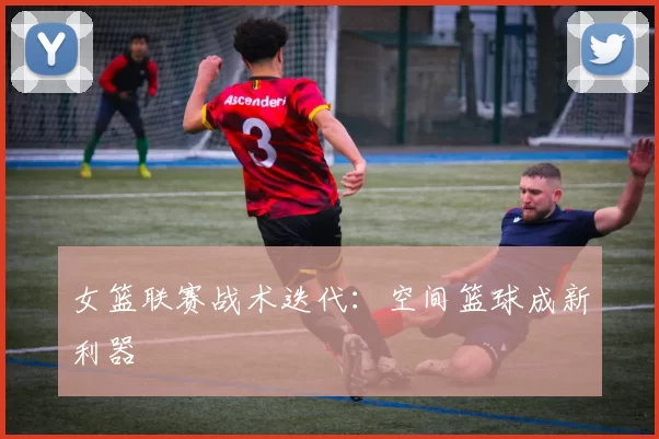 女篮联赛战术迭代：空间篮球成新利器