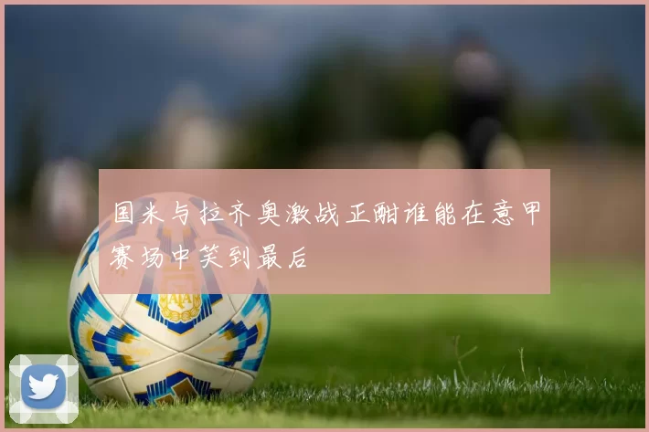 国米与拉齐奥激战正酣谁能在意甲赛场中笑到最后