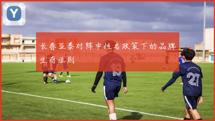 长春亚泰对阵中性名政策下的品牌生存法则