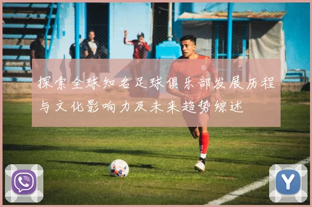 探索全球知名足球俱乐部发展历程与文化影响力及未来趋势综述