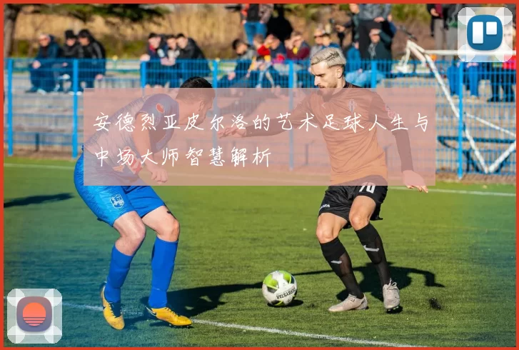安德烈亚皮尔洛的艺术足球人生与中场大师智慧解析