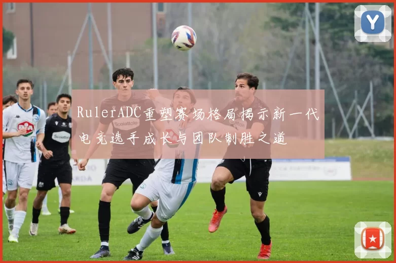 RulerADC重塑赛场格局揭示新一代电竞选手成长与团队制胜之道