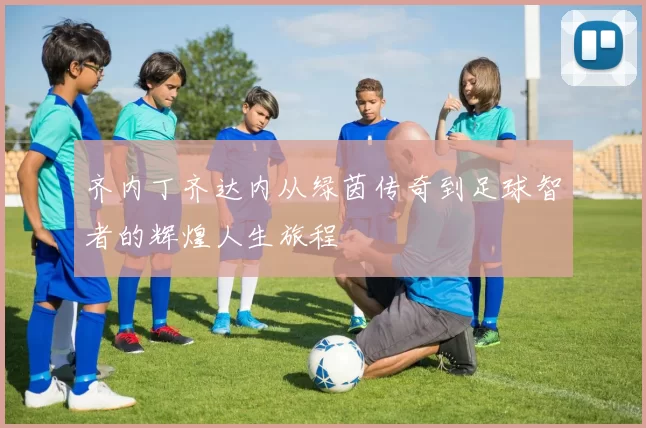 齐内丁齐达内从绿茵传奇到足球智者的辉煌人生旅程