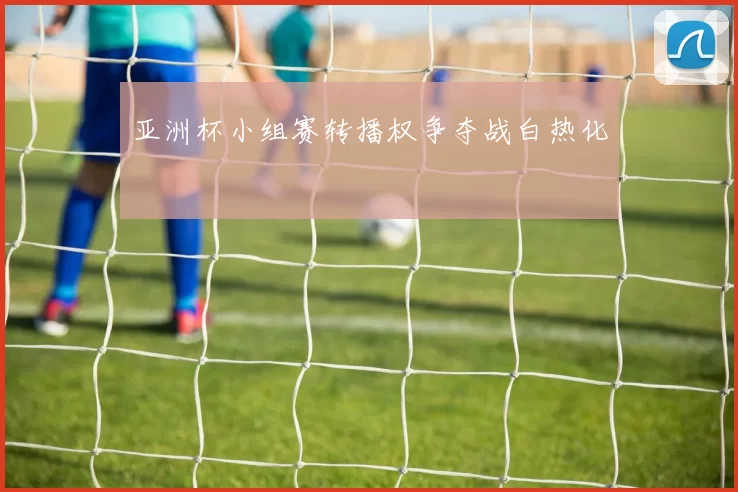 亚洲杯小组赛转播权争夺战白热化