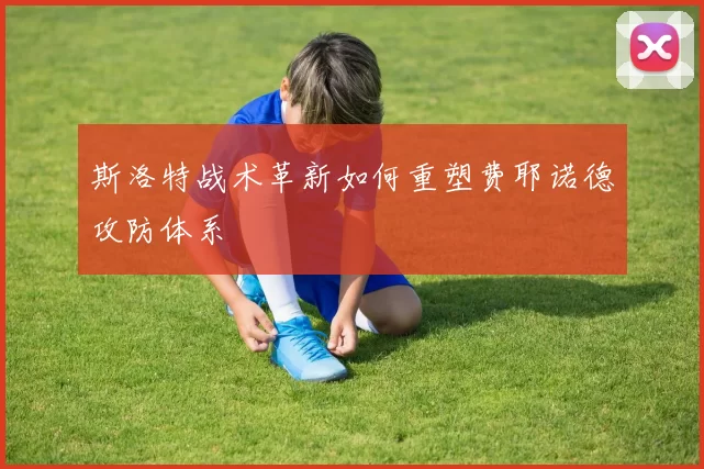 斯洛特战术革新如何重塑费耶诺德攻防体系