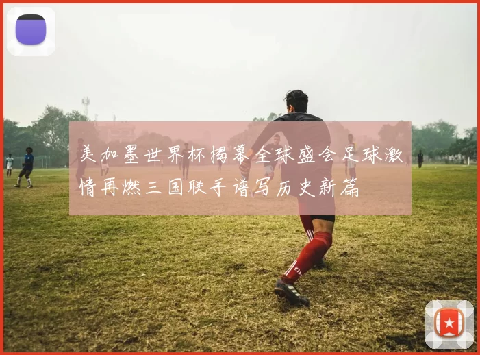 美加墨世界杯揭幕全球盛会足球激情再燃三国联手谱写历史新篇