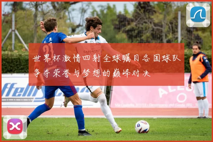 世界杯激情四射全球瞩目各国球队争夺荣誉与梦想的巅峰对决