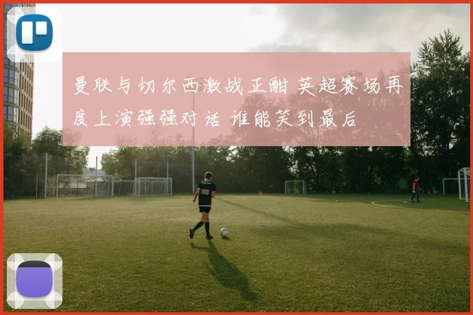 曼联与切尔西激战正酣 英超赛场再度上演强强对话 谁能笑到最后