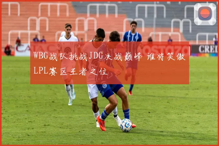 WBG战队挑战JDG决战巅峰 谁将笑傲LPL赛区王者之位