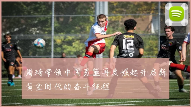 周琦带领中国男篮再度崛起开启新黄金时代的奋斗征程
